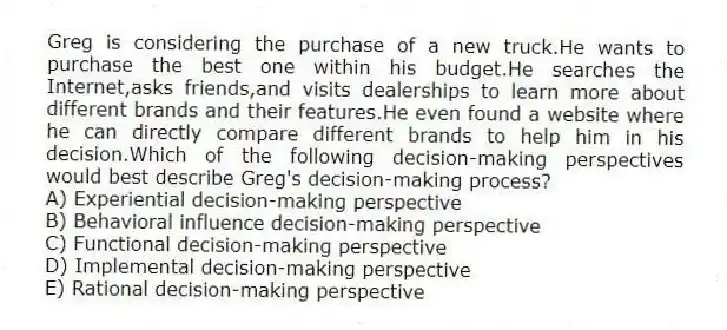 Greg is considering the purchase of a new truck.He wants to purchase the best one within his budget.He searches the Internet,asks friends,and visits dealerships to learn more about different brands and their features.He even found a website where he can directly compare different brands to help him in his decision.Which of the following decision-making perspectives would best describe Greg's decision-making process?
A) Experiential decision-making perspective
B) Behavioral influence decision-making perspective
C) Functional decision-making perspective
D) Implemental decision-making perspective
E) Rational decision-making perspective