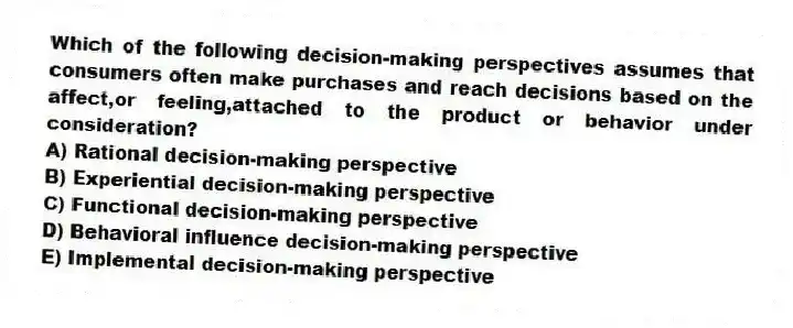 Which of the following decision-making perspectives assumes that consumers often make purchases and reach decisions based on the affect,or feeling,attached to the product or behavior under consideration?
A) Rational decision-making perspective
B) Experiential decision-making perspective
C) Functional decision-making perspective
D) Behavioral influence decision-making perspective
E) Implemental decision-making perspective