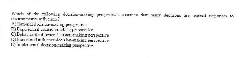 Which of the following decision-making perspectives assumes that many decisions are learned responses to environmental influences?
A) Rational decision-making perspective
B) Experiential decision-making perspective
C) Behavioral influence decision-making perspective
D) Functional influence decision-making perspective
E) Implemental decision-making perspective