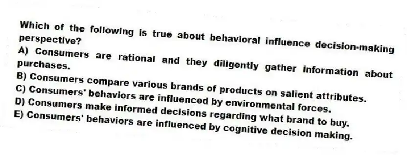 Which of the following is true about behavioral influence decision-making perspective?
A) Consumers are rational and they diligently gather information about purchases.
B) Consumers compare various brands of products on salient attributes.
C) Consumers' behaviors are influenced by environmental forces.
D) Consumers make informed decisions regarding what brand to buy.
E) Consumers' behaviors are influenced by cognitive decision making.