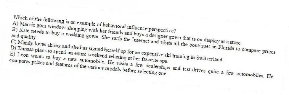 Which of the following is an example of behavioral influence perspective?
A) Marcie goes window-shopping with her friends and buys a designer gown that is on display at a store.
B) Kate needs to buy a wedding gown. She surfs the Internet and visits all the boutiques in Florida to compare prices and quality.
C) Mandy loves skiing and she has signed herself up for an expensive ski training in Switzerland.
D) Tamara plans to spend an entire weekend relaxing at her favorite spa.
E) Leon wants to buy a new automobile. He visits a few dealerships and test-drives quite a few automobiles. He compares prices and features of the various models before selecting one.