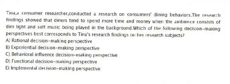 Tina,a consumer researcher,conducted a research on consumers' dining behaviors.The research findings showed that diners tend to spend more time and money when the ambience consists of dim light and soft music being played in the background.Which of the following decision-making perspectives best corresponds to Tina's research findings on her research subjects?
A) Rational decision-making perspective
B) Experiential decision-making perspective
C) Behavioral influence decision-making perspective
D) Functional decision-making perspective
E) Implemental decision-making perspective