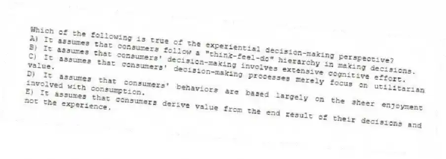 Which of the following is true of the experiential decision-making perspective?
A) It assumes that consumers follow a "think-feel-do" hierarchy in making decisions.
B) It assumes that consumers' decision-making involves extensive cognitive effort.
C) It assumes that consumers' decision-making processes merely focus on utilitarian value.
D) It assumes that consumers' behaviors are based largely on the sheer enjoyment involved with consumption.
E) It assumes that consumers derive value from the end result of their decisions and not the experience.