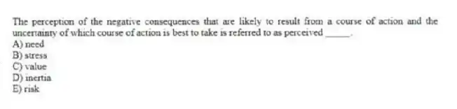 The perception of the negative consequences that are likely to result from a course of action and the uncertainty of which course of action is best to take is referred to as perceived _____.
A) need
B) stress
C) value
D) inertia
E) risk