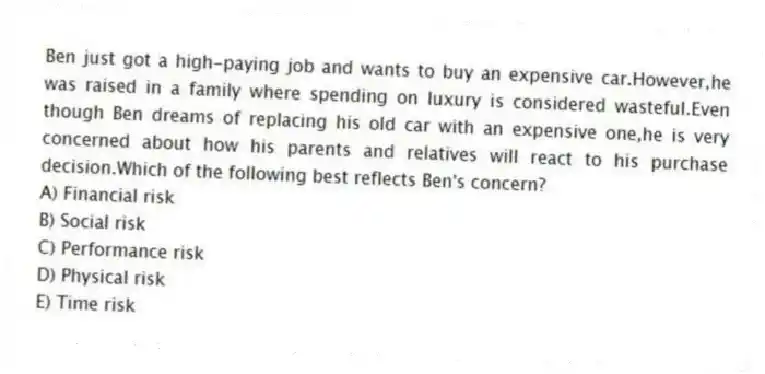 Ben just got a high-paying job and wants to buy an expensive car.However,he was raised in a family where spending on luxury is considered wasteful.Even though Ben dreams of replacing his old car with an expensive one,he is very concerned about how his parents and relatives will react to his purchase decision.Which of the following best reflects Ben's concern?
A) Financial risk
B) Social risk
C) Performance risk
D) Physical risk
E) Time risk