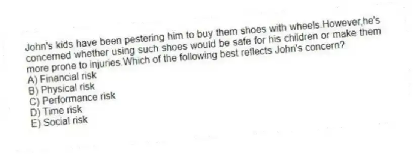 John's kids have been pestering him to buy them shoes with wheels.However,he's concerned whether using such shoes would be safe for his children or make them more prone to injuries.Which of the following best reflects John's concern?
A) Financial risk
B) Physical risk
C) Performance risk
D) Time risk
E) Social risk