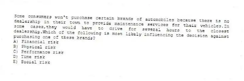 Some consumers won't purchase certain brands of automobiles because there is no dealership in their town to provide maintenance services for their vehicles.In some cases,they would have to drive for several hours to the closest dealership.Which of the following is most likely influencing the decision against purchasing one of these brands?
A) Financial risk
B) Physical risk
C) Performance risk
D) Time risk
E) Social risk