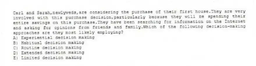 Carl and Sarah,newlyweds,are considering the purchase of their first house.They are very involved with this purchase decision,particularly because they will be spending their entire savings on this purchase.They have been searching for information on the Internet and asking for opinions from friends and family.Which of the following decision-making approaches are they most likely employing?
A) Experiential decision making
B) Habitual decision making
C) Routine decision making
D) Extended decision making
E) Limited decision making