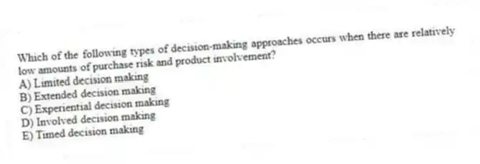 Which of the following types of decision-making approaches occurs when there are relatively low amounts of purchase risk and product involvement?
A) Limited decision making
B) Extended decision making
C) Experiential decision making
D) Involved decision making
E) Timed decision making