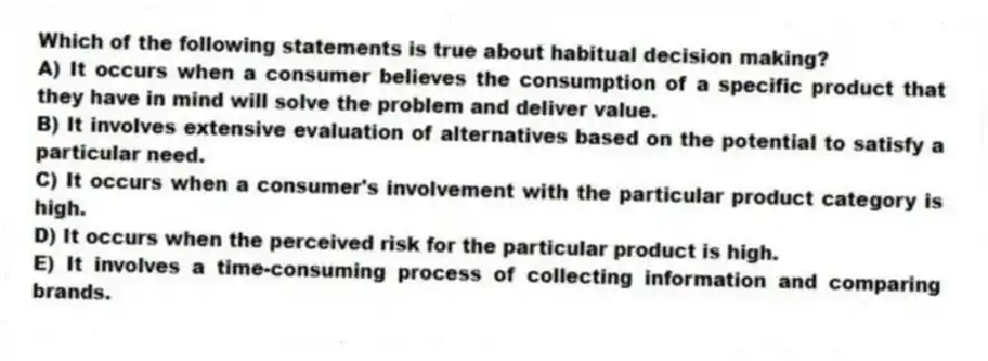 Which of the following statements is true about habitual decision making?
A) It occurs when a consumer believes the consumption of a specific product that they have in mind will solve the problem and deliver value.
B) It involves extensive evaluation of alternatives based on the potential to satisfy a particular need.
C) It occurs when a consumer's involvement with the particular product category is high.
D) It occurs when the perceived risk for the particular product is high.
E) It involves a time-consuming process of collecting information and comparing brands.