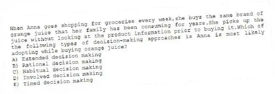 When Anna goes shopping for groceries every week,she buys the same brand of orange juice that her family has been consuming for years.She picks up the juice without looking at the product information prior to buying it.Which of the following types of decision-making approaches is Anna is most likely adopting while buying orange juice?
A) Extended decision making
B) Rational decision making
C) Habitual decision making
D) Involved decision making
E) Timed decision making