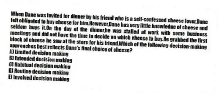 When Dane was invited for dinner by his friend who is a self-confessed cheese lover,Dane felt obligated to buy cheese for him.However,Dane has very little knowledge of cheese and seldom buys it.On the day of the dinner,he was stalled at work with some business meetings and did not have the time to decide on which cheese to buy.He grabbed the first block of cheese he saw at the store for his friend.Which of the following decision-making approaches best reflects Dane's final choice of cheese?
A) Limited decision making
B) Extended decision making
C) Habitual decision making
D) Routine decision making
E) Involved decision making