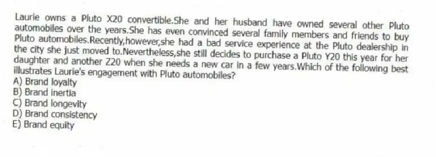 Laurie owns a Pluto X20 convertible.She and her husband have owned several other Pluto automobiles over the years.She has even convinced several family members and friends to buy Pluto automobiles.Recently,however,she had a bad service experience at the Pluto dealership in the city she just moved to.Nevertheless,she still decides to purchase a Pluto Y20 this year for her daughter and another Z20 when she needs a new car in a few years.Which of the following best illustrates Laurie's engagement with Pluto automobiles?
A) Brand loyalty
B) Brand inertia
C) Brand longevity
D) Brand consistency
E) Brand equity