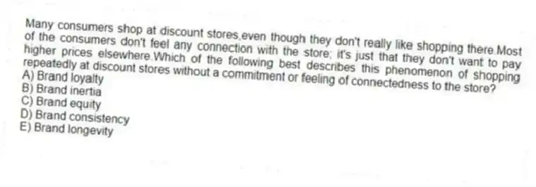 Many consumers shop at discount stores,even though they don't really like shopping there.Most of the consumers don't feel any connection with the store; it's just that they don't want to pay higher prices elsewhere.Which of the following best describes this phenomenon of shopping repeatedly at discount stores without a commitment or feeling of connectedness to the store?
A) Brand loyalty
B) Brand inertia
C) Brand equity
D) Brand consistency
E) Brand longevity