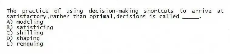 The practice of using decision-making shortcuts to arrive at satisfactory,rather than optimal,decisions is called _____.
A) modeling
B) satisficing
C) shilling
D) shaping
E) renquing