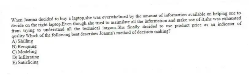 When Joanna decided to buy a laptop,she was overwhelmed by the amount of information available on helping one to decide on the right laptop.Even though she tried to assimilate all the information and make use of it,she was exhausted from trying to understand all the technical jargons.She finally decided to use product price as an indicator of quality.Which of the following best describes Joanna's method of decision making?
A) Shilling
B) Renquing
C) Modeling
D) Infiltrating
E) Satisficing