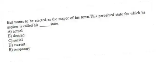 Bill wants to be elected as the mayor of his town.This perceived state for which he aspires is called his _____ state.
A) actual
B) desired
C) social
D) current
E) temporary