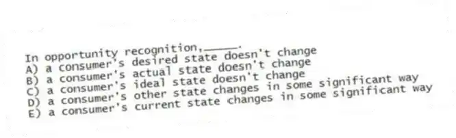 In opportunity recognition,_____.
A) a consumer's desired state doesn't change
B) a consumer's actual state doesn't change
C) a consumer's ideal state doesn't change
D) a consumer's other state changes in some significant way
E) a consumer's current state changes in some significant way