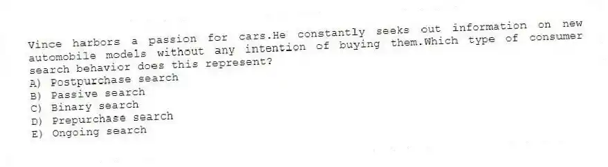 Vince harbors a passion for cars.He constantly seeks out information on new automobile models without any intention of buying them.Which type of consumer search behavior does this represent?
A) Postpurchase search
B) Passive search
C) Binary search
D) Prepurchase search
E) Ongoing search