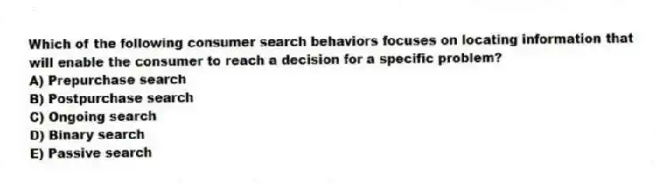 Which of the following consumer search behaviors focuses on locating information that will enable the consumer to reach a decision for a specific problem?
A) Prepurchase search
B) Postpurchase search
C) Ongoing search
D) Binary search
E) Passive search