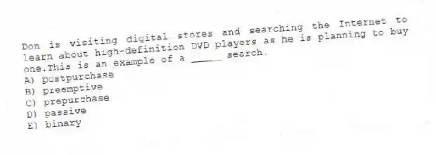 Don is visiting digital stores and searching the Internet to learn about high-definition DVD players as he is planning to buy one.This is an example of a _____ search.
A) postpurchase
B) preemptive
C) prepurchase
D) passive
E) binary
