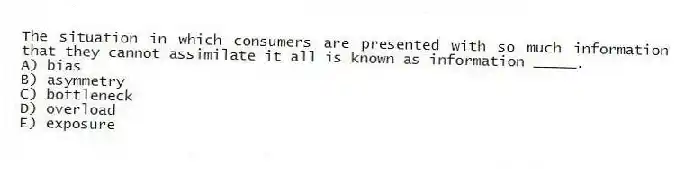 The situation in which consumers are presented with so much information that they cannot assimilate it all is known as information _____.
A) bias
B) asymmetry
C) bottleneck
D) overload
E) exposure