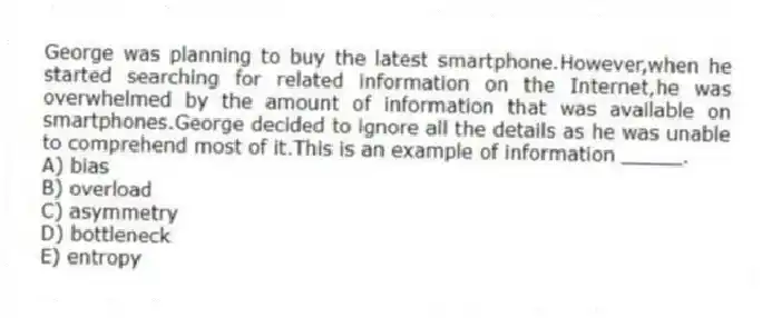 George was planning to buy the latest smartphone.However,when he started searching for related information on the Internet,he was overwhelmed by the amount of information that was available on smartphones.George decided to ignore all the details as he was unable to comprehend most of it.This is an example of information _____.
A) bias
B) overload
C) asymmetry
D) bottleneck
E) entropy