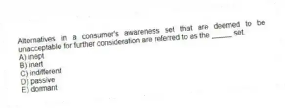 Alternatives in a consumer's awareness set that are deemed to be unacceptable for further consideration are referred to as the _____ set.
A) inept
B) inert
C) indifferent
D) passive
E) dormant
