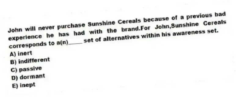 John will never purchase Sunshine Cereals because of a previous bad experience he has had with the brand.For John,Sunshine Cereals corresponds to a(n)_____ set of alternatives within his awareness set.
A) inert
B) indifferent
C) passive
D) dormant
E) inept