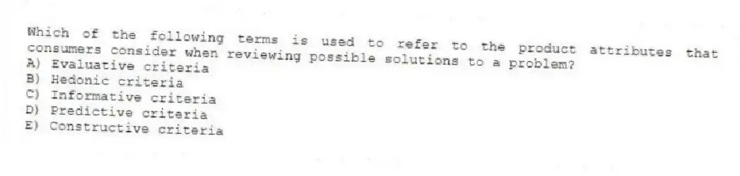 Which of the following terms is used to refer to the product attributes that consumers consider when reviewing possible solutions to a problem?
A) Evaluative criteria
B) Hedonic criteria
C) Informative criteria
D) Predictive criteria
E) Constructive criteria
