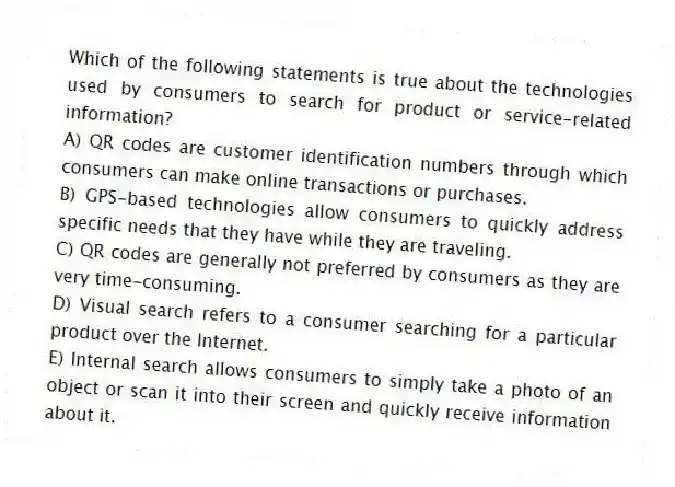 Which of the following statements is true about the technologies used by consumers to search for product or service-related information?
A) QR codes are customer identification numbers through which consumers can make online transactions or purchases.
B) GPS-based technologies allow consumers to quickly address specific needs that they have while they are traveling.
C) QR codes are generally not preferred by consumers as they are very time-consuming.
D) Visual search refers to a consumer searching for a particular product over the Internet.
E) Internal search allows consumers to simply take a photo of an object or scan it into their screen and quickly receive information about it.