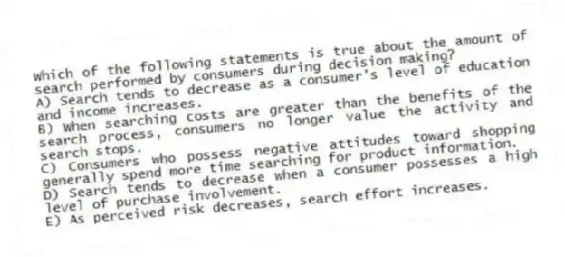 Which of the following statements is true about the amount of search performed by consumers during decision making?
A) Search tends to decrease as a consumer's level of education and income increases.
B) When searching costs are greater than the benefits of the search process, consumers no longer value the activity and search stops.
C) Consumers who possess negative attitudes toward shopping generally spend more time searching for product information.
D) Search tends to decrease when a consumer possesses a high level of purchase involvement.
E) As perceived risk decreases, search effort increases.