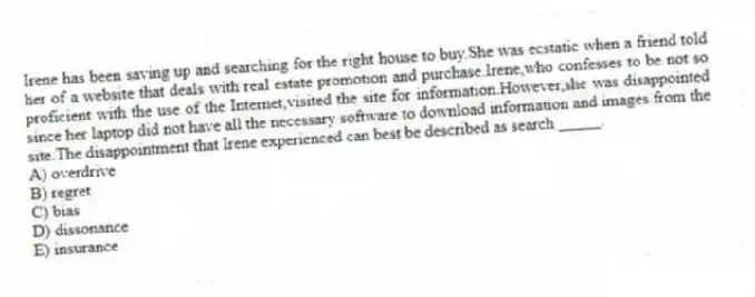 Irene has been saving up and searching for the right house to buy.She was ecstatic when a friend told her of a website that deals with real estate promotion and purchase.Irene,who confesses to be not so proficient with the use of the Internet,visited the site for information.However,she was disappointed since her laptop did not have all the necessary software to download information and images from the site.The disappointment that Irene experienced can best be described as search _____.
A) overdrive
B) regret
C) bias
D) dissonance
E) insurance