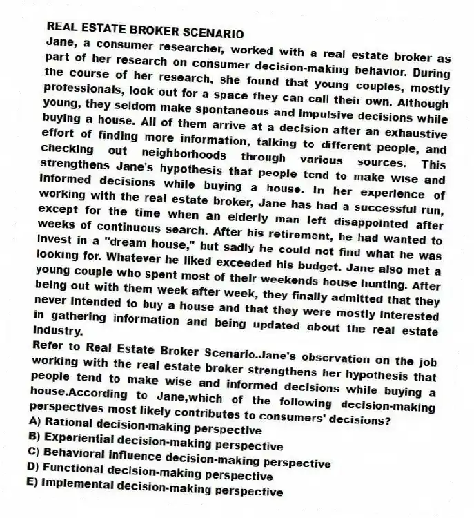 REAL ESTATE BROKER SCENARIO
Jane, a consumer researcher, worked with a real estate broker as part of her research on consumer decision-making behavior. During the course of her research, she found that young couples, mostly professionals, look out for a space they can call their own. Although young, they seldom make spontaneous and impulsive decisions while buying a house. All of them arrive at a decision after an exhaustive effort of finding more information, talking to different people, and checking out neighborhoods through various sources. This strengthens Jane's hypothesis that people tend to make wise and informed decisions while buying a house. In her experience of working with the real estate broker, Jane has had a successful run, except for the time when an elderly man left disappointed after weeks of continuous search. After his retirement, he had wanted to invest in a "dream house," but sadly he could not find what he was looking for. Whatever he liked exceeded his budget. Jane also met a young couple who spent most of their weekends house hunting. After being out with them week after week, they finally admitted that they never intended to buy a house and that they were mostly interested in gathering information and being updated about the real estate industry.
-Refer to Real Estate Broker Scenario.Jane's observation on the job working with the real estate broker strengthens her hypothesis that people tend to make wise and informed decisions while buying a house.According to Jane,which of the following decision-making perspectives most likely contributes to consumers' decisions?
A) Rational decision-making perspective
B) Experiential decision-making perspective
C) Behavioral influence decision-making perspective
D) Functional decision-making perspective
E) Implemental decision-making perspective