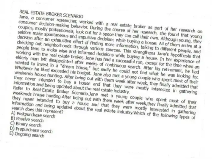 REAL ESTATE BROKER SCENARIO
Jane, a consumer researcher, worked with a real estate broker as part of her research on consumer decision-making behavior. During the course of her research, she found that young couples, mostly professionals, look out for a space they can call their own. Although young, they seldom make spontaneous and impulsive decisions while buying a house. All of them arrive at a decision after an exhaustive effort of finding more information, talking to different people, and checking out neighborhoods through various sources. This strengthens Jane's hypothesis that people tend to make wise and informed decisions while buying a house. In her experience of working with the real estate broker, Jane has had a successful run, except for the time when an elderly man left disappointed after weeks of continuous search. After his retirement, he had wanted to invest in a "dream house," but sadly he could not find what he was looking for. Whatever he liked exceeded his budget. Jane also met a young couple who spent most of their weekends house hunting. After being out with them week after week, they finally admitted that they never intended to buy a house and that they were mostly interested in gathering information and being updated about the real estate industry.
-Refer to Real-Estate Broker Scenario.Jane met a young couple who spent most of their weekends house hunting.After being out with them week after week,they finally admitted that they never intended to buy a house and that they were mostly interested in gathering information and being updated about the real estate industry.Which of the following types of search does this represent?
A) Postpurchase search
B) Passive search
C) Binary search
D) Prepurchase search
E) Ongoing search