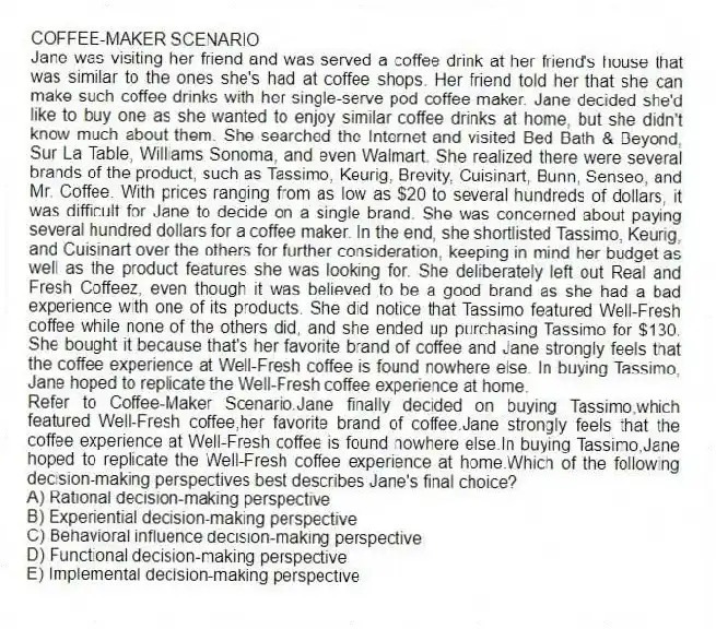 COFFEE-MAKER SCENARIO
Jane was visiting her friend and was served a coffee drink at her friend's house that was similar to the ones she's had at coffee shops. Her friend told her that she can make such coffee drinks with her single-serve pod coffee maker. Jane decided she'd like to buy one as she wanted to enjoy similar coffee drinks at home, but she didn't know much about them. She searched the Internet and visited Bed Bath & Beyond, Sur La Table, Williams Sonoma, and even Walmart. She realized there were several brands of the product, such as Tassimo, Keurig, Brevity, Cuisinart, Bunn, Senseo, and Mr. Coffee. With prices ranging from as low as $20 to several hundreds of dollars, it was difficult for Jane to decide on a single brand. She was concerned about paying several hundred dollars for a coffee maker. In the end, she shortlisted Tassimo, Keurig, and Cuisinart over the others for further consideration, keeping in mind her budget as well as the product features she was looking for. She deliberately left out Real and Fresh Coffeez, even though it was believed to be a good brand as she had a bad experience with one of its products. She did notice that Tassimo featured Well-Fresh coffee while none of the others did, and she ended up purchasing Tassimo for $130. She bought it because that's her favorite brand of coffee and Jane strongly feels that the coffee experience at Well-Fresh coffee is found nowhere else. In buying Tassimo, Jane hoped to replicate the Well-Fresh coffee experience at home.
-Refer to Coffee-Maker Scenario.Jane finally decided on buying Tassimo,which featured Well-Fresh coffee,her favorite brand of coffee.Jane strongly feels that the coffee experience at Well-Fresh coffee is found nowhere else.In buying Tassimo,Jane hoped to replicate the Well-Fresh coffee experience at home.Which of the following decision-making perspectives best describes Jane's final choice?
A) Rational decision-making perspective
B) Experiential decision-making perspective
C) Behavioral influence decision-making perspective
D) Functional decision-making perspective
E) Implemental decision-making perspective