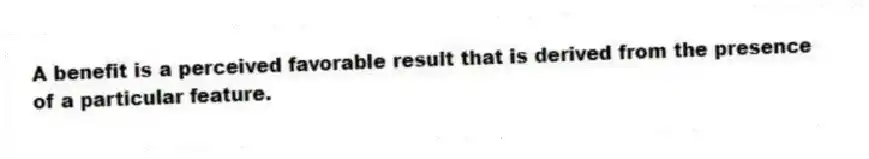 A benefit is a perceived favorable result that is derived from the presence of a particular feature.