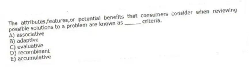 The attributes,features,or potential benefits that consumers consider when reviewing possible solutions to a problem are known as _____ criteria.
A) associative
B) adaptive
C) evaluative
D) recombinant
E) accumulative