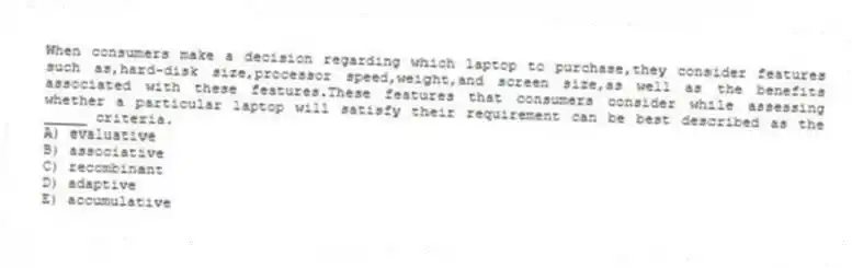When consumers make a decision regarding which laptop to purchase,they consider features such as,hard-disk size,processor speed,weight,and screen size,as well as the benefits associated with these features.These features that consumers consider while assessing whether a particular laptop will satisfy their requirement can be best described as the _____ criteria.
A) evaluative
B) associative
C) recombinant
D) adaptive
E) accumulative
