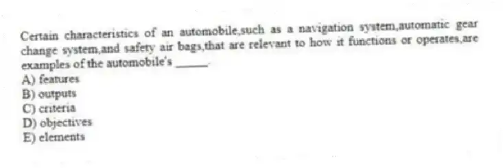 Certain characteristics of an automobile,such as a navigation system,automatic gear change system,and safety air bags,that are relevant to how it functions or operates,are examples of the automobile's _____.
A) features
B) outputs
C) criteria
D) objectives
E) elements