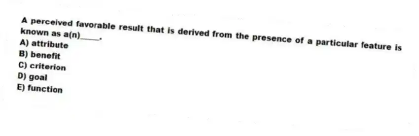 A perceived favorable result that is derived from the presence of a particular feature is known as a(n)_____.
A) attribute
B) benefit
C) criterion
D) goal
E) function