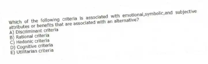 Which of the following criteria is associated with emotional,symbolic,and subjective attributes or benefits that are associated with an alternative?
A) Discriminant criteria
B) Rational criteria
C) Hedonic criteria
D) Cognitive criteria
E) Utilitarian criteria