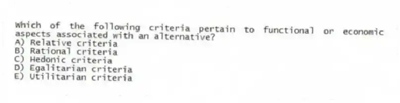 Which of the following criteria pertain to functional or economic aspects associated with an alternative?
A) Relative criteria
B) Rational criteria
C) Hedonic criteria
D) Egalitarian criteria
E) Utilitarian criteria