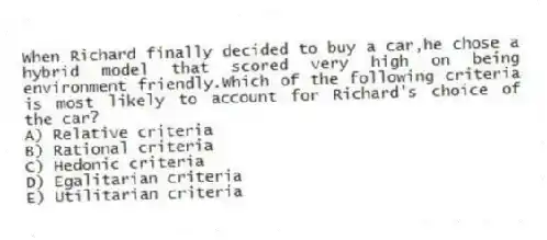 When Richard finally decided to buy a car,he chose a hybrid model that scored very high on being environment friendly.Which of the following criteria is most likely to account for Richard's choice of the car?
A) Relative criteria
B) Rational criteria
C) Hedonic criteria
D) Egalitarian criteria
E) Utilitarian criteria