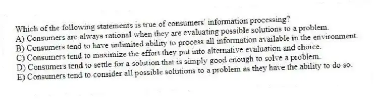 Which of the following statements is true of consumers' information processing?
A) Consumers are always rational when they are evaluating possible solutions to a problem.
B) Consumers tend to have unlimited ability to process all information available in the environment.
C) Consumers tend to maximize the effort they put into alternative evaluation and choice.
D) Consumers tend to settle for a solution that is simply good enough to solve a problem.
E) Consumers tend to consider all possible solutions to a problem as they have the ability to do so.