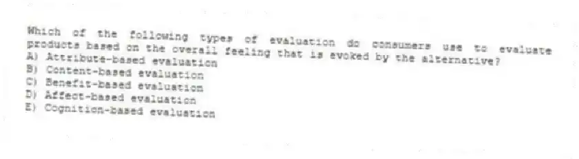 Which of the following types of evaluation do consumers use to evaluate products based on the overall feeling that is evoked by the alternative?
A) Attribute-based evaluation
B) Content-based evaluation
C) Benefit-based evaluation
D) Affect-based evaluation
E) Cognition-based evaluation