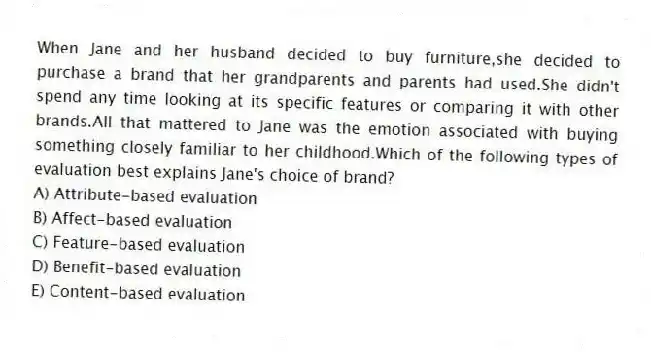 When Jane and her husband decided to buy furniture,she decided to purchase a brand that her grandparents and parents had used.She didn't spend any time looking at its specific features or comparing it with other brands.All that mattered to Jane was the emotion associated with buying something closely familiar to her childhood.Which of the following types of evaluation best explains Jane's choice of brand?
A) Attribute-based evaluation
B) Affect-based evaluation
C) Feature-based evaluation
D) Benefit-based evaluation
E) Content-based evaluation