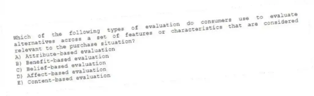 Which of the following types of evaluation do consumers use to evaluate alternatives across a set of features or characteristics that are considered relevant to the purchase situation?
A) Attribute-based evaluation
B) Benefit-based evaluation
C) Belief-based evaluation
D) Affect-based evaluation
E) Content-based evaluation