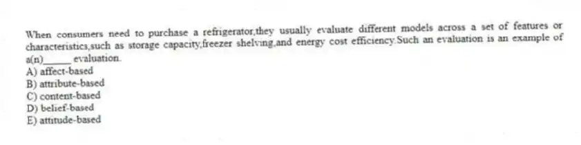 When consumers need to purchase a refrigerator,they usually evaluate different models across a set of features or characteristics,such as storage capacity,freezer shelving,and energy cost efficiency.Such an evaluation is an example of a(n)_____ evaluation.
A) affect-based
B) attribute-based
C) content-based
D) belief-based
E) attitude-based
