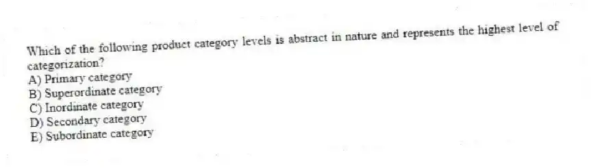 Which of the following product category levels is abstract in nature and represents the highest level of categorization?
A) Primary category
B) Superordinate category
C) Inordinate category
D) Secondary category
E) Subordinate category